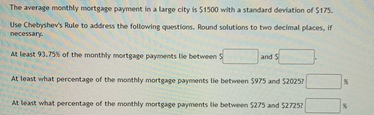 The average monthly mortgage payment in a large city is $1500 with a standard deviation of $175.
Use Chebyshev's Rule to address the following questions. Round solutions to two decimal places, if
necessary.
At least 93.75% of the monthly mortgage payments lie between $
and $
At least what percentage of the monthly mortgage payments lie between $975 and $2025?
At least what percentage of the monthly mortgage payments lie between $275 and $2725?
%
