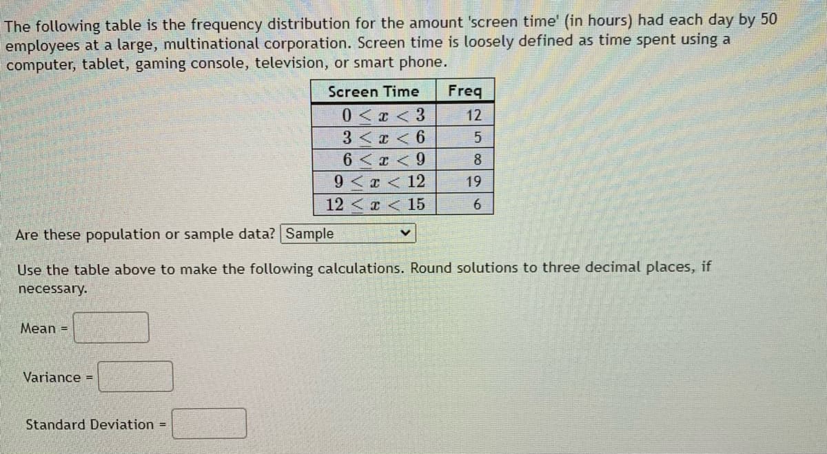 The following table is the frequency distribution for the amount 'screen time' (in hours) had each day by 50
employees at a large, multinational corporation. Screen time is loosely defined as time spent using a
computer, tablet, gaming console, television, or smart phone.
Screen Time
Freq
0< <3
3 < x < 6
12
6 <x <9
8
9< x < 12
19
12<x < 15
Are these population or sample data? Sample
Use the table above to make the following calculations. Round solutions to three decimal places, if
necessary.
Mean =
Variance =
Standard Deviation =
