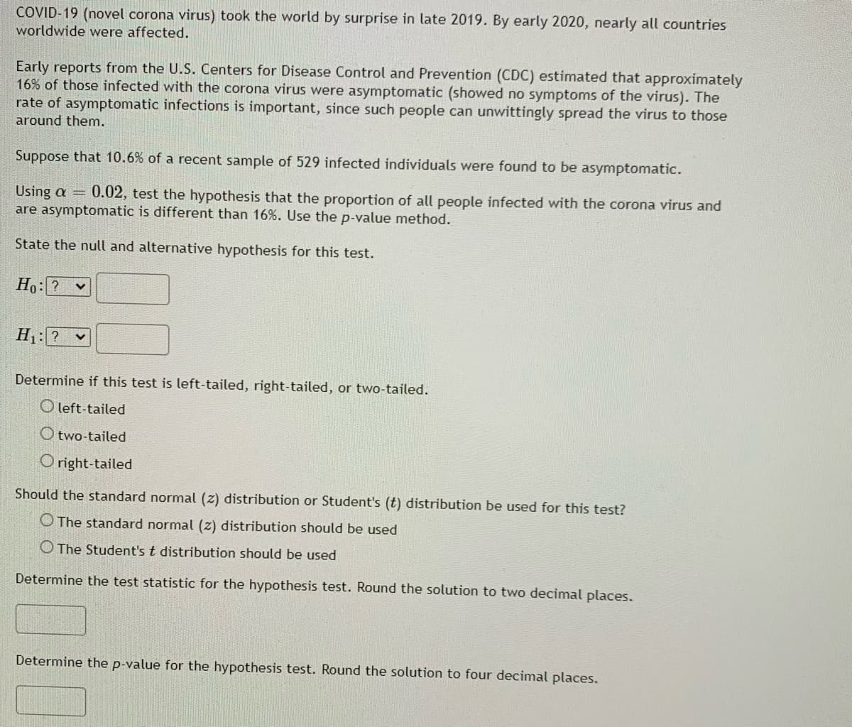 COVID-19 (novel corona virus) took the world by surprise in late 2019. By early 2020, nearly all countries
worldwide were affected.
Early reports from the U.S. Centers for Disease Control and Prevention (CDC) estimated that approximately
16% of those infected with the corona virus were asymptomatic (showed no symptoms of the virus). The
rate of asymptomatic infections is important, since such people can unwittingly spread the virus to those
around them.
Suppose that 10.6% of a recent sample of 529 infected individuals were found to be asymptomatic.
Using a = 0.02, test the hypothesis that the proportion of all people infected with the corona virus and
are asymptomatic is different than 16%. Use the p-value method.
State the null and alternative hypothesis for this test.
Ho:? v
H1: ? v
Determine if this test is left-tailed, right-tailed, or two-tailed.
O left-tailed
O two-tailed
Oright-tailed
Should the standard normal (z) distribution or Student's (t) distribution be used for this test?
O The standard normal (z) distribution should be used
O The Student's t distribution should be used
Determine the test statistic for the hypothesis test. Round the solution to two decimal places.
Determine the p-value for the hypothesis test. Round the solution to four decimal places.
