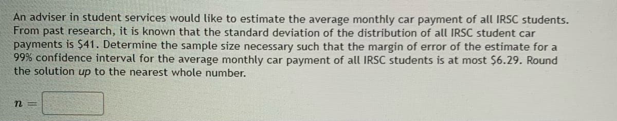 ### Sample Size Determination for Estimating Average Monthly Car Payments of IRSC Students

An adviser in student services is tasked with estimating the average monthly car payment for all IRSC (Indian River State College) students. Based on past research, it is known that the standard deviation of the distribution of all IRSC student car payments is $41. 

The objective is to determine the necessary sample size such that the margin of error for the estimate within a 99% confidence interval is at most $6.29. The solution should be rounded up to the nearest whole number.

\[ n = \_\_\_\_\_\_ \]

**Steps to Calculate Sample Size:**

1. **Identify the Standard Deviation (σ):**
   \[ \sigma = 41 \]

2. **Determine the Margin of Error (E):**
   \[ E = 6.29 \]

3. **Find the Z-value for 99% Confidence Level (Z):**
   - For a 99% confidence level, the Z-value (Z) is approximately 2.576 (you can find this value using a Z-table).

4. **Sample Size Formula:**
   \[ n = \left( \frac{Z \cdot \sigma}{E} \right)^2 \]

5. **Plug in the Values:**
   \[ n = \left( \frac{2.576 \cdot 41}{6.29} \right)^2 \]

6. **Calculate the Sample Size:**
   \[
   \begin{align*}
   n & = \left( \frac{105.616}{6.29} \right)^2 \\
   n & = \left( 16.8 \right)^2 \\
   n & = 282.24 
   \end{align*}
   \]
   
   Round up 282.24 to the nearest whole number:
   \[ n = 283 \]

Therefore, to estimate the average monthly car payment of all IRSC students with a margin of error of $6.29 at a 99% confidence level, a sample size of 283 students is required.