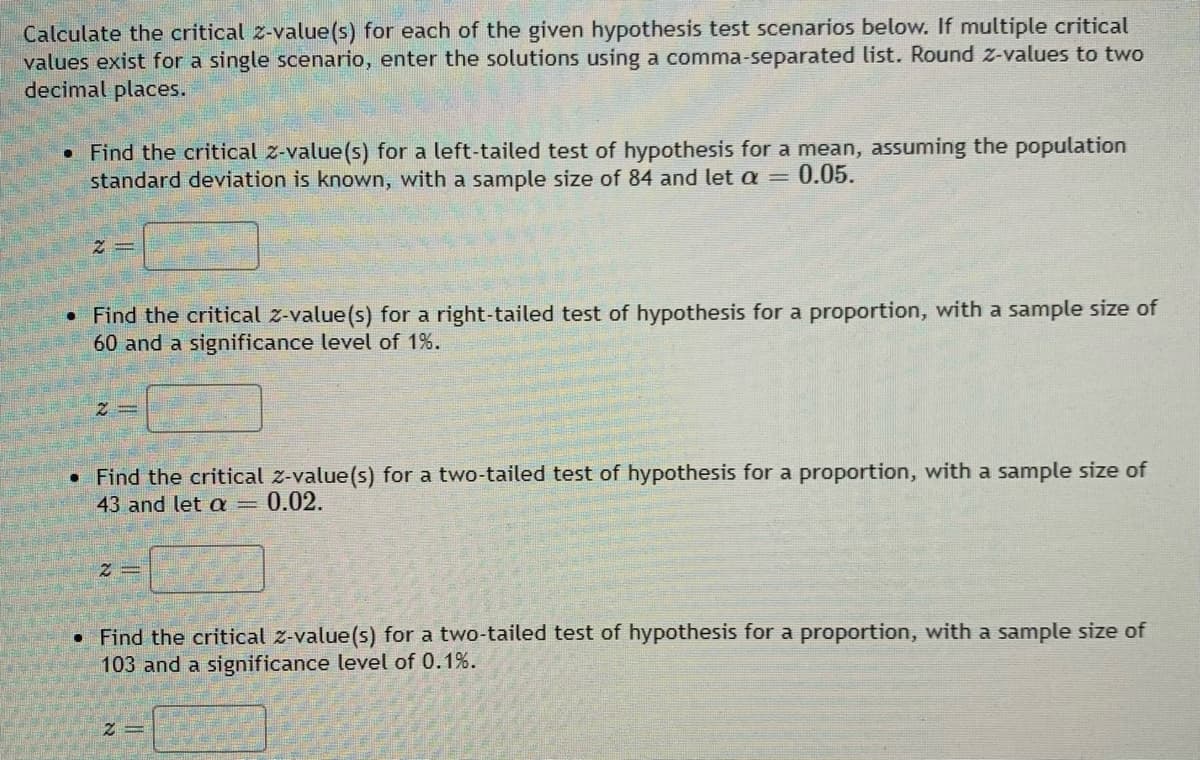 Calculate the critical z-value(s) for each of the given hypothesis test scenarios below. If multiple critical
values exist for a single scenario, enter the solutions using a comma-separated list. Round z-values to two
decimal places.
. Find the critical z-value(s) for a left-tailed test of hypothesis for a mean, assuming the population
standard deviation is known, with a sample size of 84 and let a = 0.05.
2
●
Find the critical z-value(s) for a right-tailed test of hypothesis for a proportion, with a sample size of
60 and a significance level of 1%.
• Find the critical z-value(s) for a two-tailed test of hypothesis for a proportion, with a sample size of
43 and let a = 0.02.
2=
. Find the critical z-value(s) for a two-tailed test of hypothesis for a proportion, with a sample size of
103 and a significance level of 0.1%.
2=