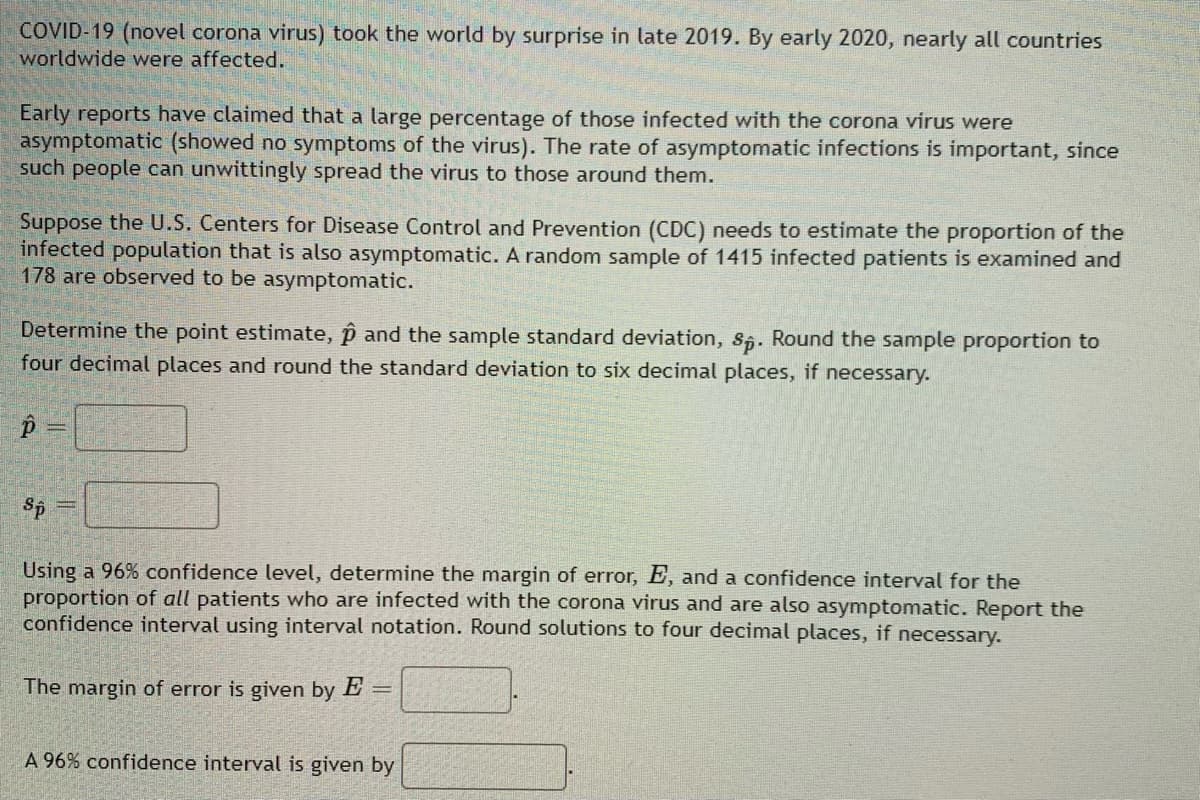 ### Estimating the Proportion of Asymptomatic COVID-19 Cases

**Background:**
COVID-19 (novel coronavirus) took the world by surprise in late 2019. By early 2020, nearly all countries worldwide were affected.

Early reports claimed that a large percentage of those infected with the coronavirus were asymptomatic (showed no symptoms of the virus). The rate of asymptomatic infections is important since such people can unwittingly spread the virus to those around them.

**Scenario:**
Suppose the U.S. Centers for Disease Control and Prevention (CDC) needs to estimate the proportion of the infected population that is also asymptomatic. A random sample of 1415 infected patients is examined, and 178 are observed to be asymptomatic.

**Task:**
Determine the point estimate, \( \hat{p} \), and the sample standard deviation, \( s_{\hat{p}} \). Round the sample proportion to four decimal places and round the standard deviation to six decimal places, if necessary.

\[ \hat{p} = \] \_\_\_\_

\[ s_{\hat{p}} = \] \_\_\_\_

**Further Task:**
Using a 96% confidence level, determine the margin of error, \( E \), and a confidence interval for the proportion of all patients who are infected with the coronavirus and are also asymptomatic. Report the confidence interval using interval notation. Round solutions to four decimal places, if necessary.

The margin of error is given by

\[ E = \] \_\_\_\_.

A 96% confidence interval is given by

\[ \] \_\_\_\_.