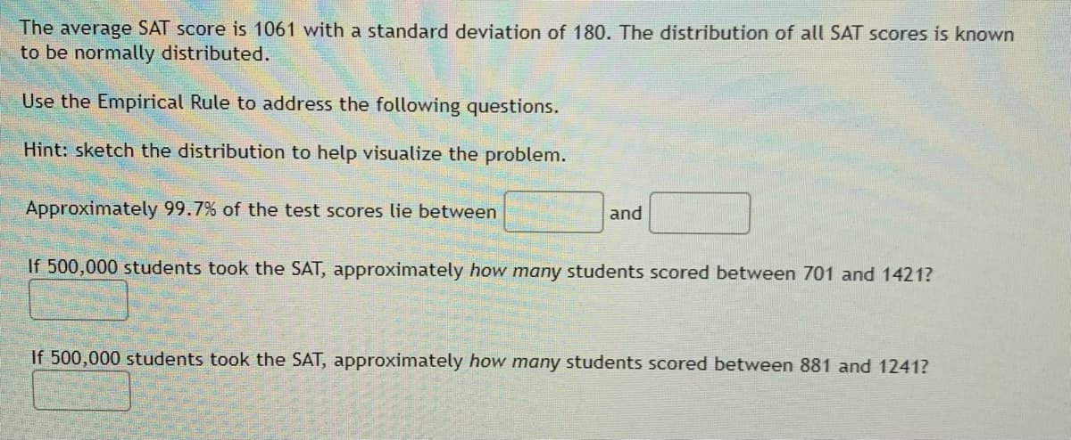 The average SAT score is 1061 with a standard deviation of 180. The distribution of all SAT scores is known
to be normally distributed.
Use the Empirical Rule to address the following questions.
Hint: sketch the distribution to help visualize the problem.
Approximately 99.7% of the test scores lie between
and
If 500,000 students took the SAT, approximately how many students scored between 701 and 1421?
If 500,000 students took the SAT, approximately how many students scored between 881 and 1241?
