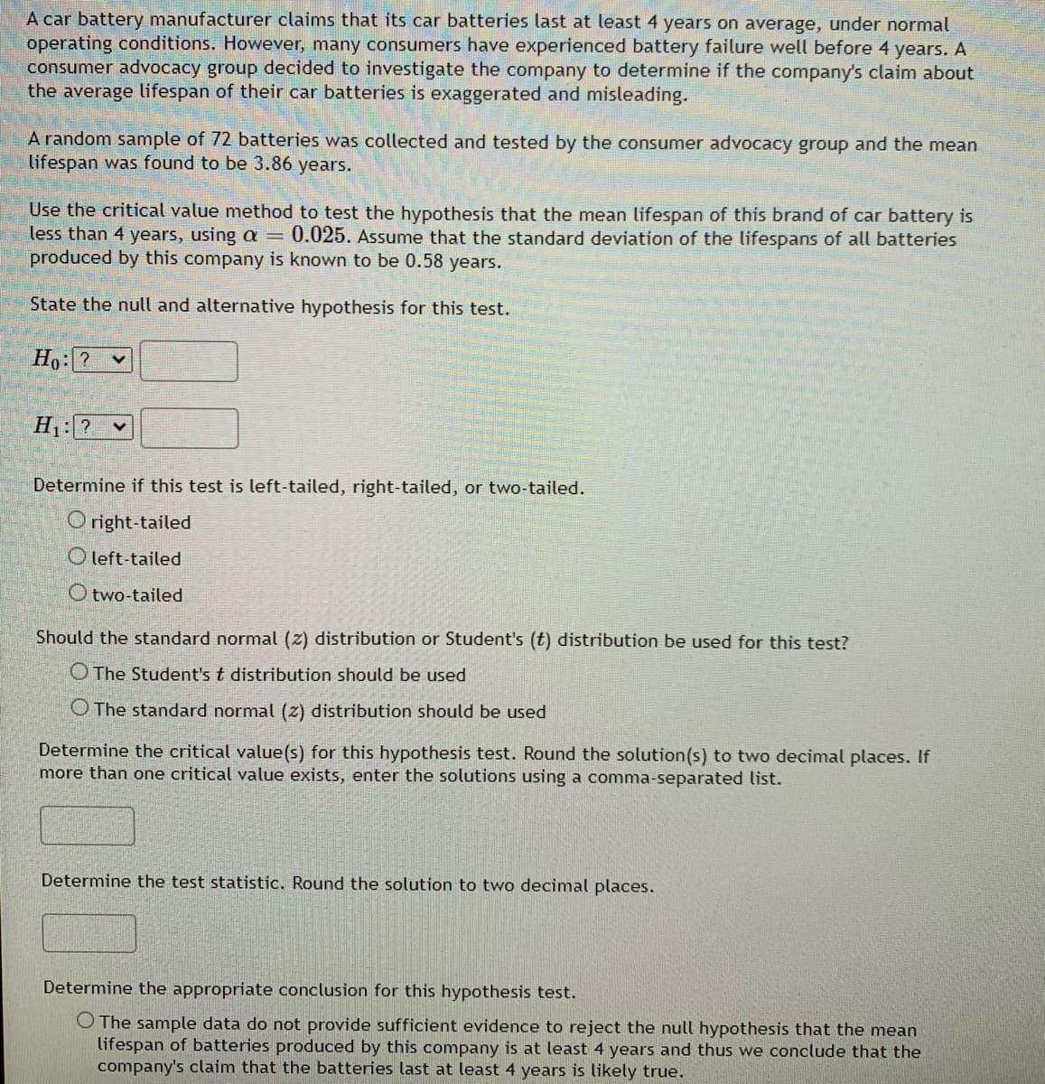 A car battery manufacturer claims that its car batteries last at least 4 years on average, under normal
operating conditions. However, many consumers have experienced battery failure well before 4 years. A
consumer advocacy group decided to investigate the company to determine if the company's claim about
the average lifespan of their car batteries is exaggerated and misleading.
A random sample of 72 batteries was collected and tested by the consumer advocacy group and the mean
lifespan was found to be 3.86 years.
Use the critical value method to test the hypothesis that the mean lifespan of this brand of car battery is
less than 4 years, using a = 0.025. Assume that the standard deviation of the lifespans of all batteries
produced by this company is known to be 0.58 years.
State the null and alternative hypothesis for this test.
Ho: ? v
H:? v
Determine if this test is left-tailed, right-tailed, or two-tailed.
O right-tailed
O left-tailed
O two-tailed
Should the standard normal (z) distribution or Student's (t) distribution be used for this test?
O The Student's t distribution should be used
O The standard normal (z) distribution should be used
Determine the critical value(s) for this hypothesis test. Round the solution(s) to two decimal places. If
more than one critical value exists, enter the solutions using a comma-separated list.
Determine the test statistic. Round the solution to two decimal places.
Determine the appropriate conclusion for this hypothesis test.
O The sample data do not provide sufficient evidence to reject the null hypothesis that the mean
lifespan of batteries produced by this company is at least 4 years and thus we conclude that the
company's claim that the batteries last at least 4 years is likely true.
