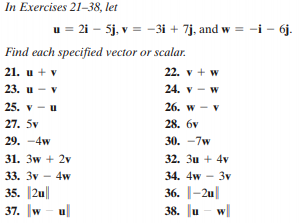 In Exercises 21-38, let
u = 21 – 5j, v = -3i + 7j, and w = -i – 6j.
Find each specified vector or scalar.
22. v + w
24. v - w
21. u + v
23. u - v
25. v - u
26. w - v
27. 5v
28. бv
29. -4w
30. -7w
31. 3w + 2v
32. 3u + 4v
33. 3v – 4w
34. 4w - 3v
35. 2u
37. w - ul
36. |-2u|
38. u
