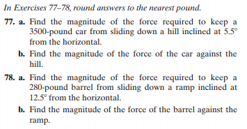 In Exercises 77-78, round answers to the nearest pound.
77. a. Find the magnitude of the force required to keep a
3500-pound car from sliding down a hill inclined at 5.5°
from the horizontal.
b. Find the magnitude of the force of the car against the
hill.
78. a. Find the magnitude of the force required to keep a
280-pound barrel from sliding down a ramp inclined at
12.5° from the horizontal.
b. Find the magnitude of the force of the barrel against the
ramp.
