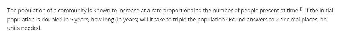 The population of a community is known to increase at a rate proportional to the number of people present at time t. if the initial
population is doubled in 5 years, how long (in years) will it take to triple the population? Round answers to 2 decimal places, no
units needed.
