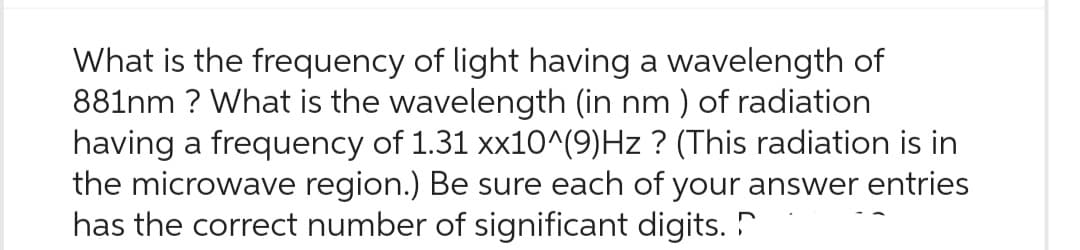 What is the frequency of light having a wavelength of
881nm ? What is the wavelength (in nm) of radiation
having a frequency of 1.31 xx10^(9)Hz ? (This radiation is in
the microwave region.) Be sure each of your answer entries
has the correct number of significant digits.