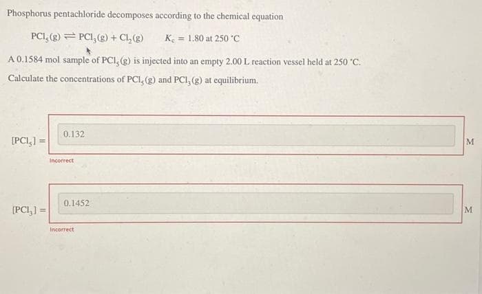 Phosphorus pentachloride decomposes according to the chemical equation
PCI, (g) PCI, (g) + Cl₂(g)
K₂ = 1.80 at 250 °C
A 0.1584 mol sample of PCI, (g) is injected into an empty 2.00 L reaction vessel held at 250 °C.
Calculate the concentrations of PCI, (g) and PCI, (g) at equilibrium.
[PCI,] =
[PC1₂] =
0.132
Incorrect
0.1452
Incorrect
M
M