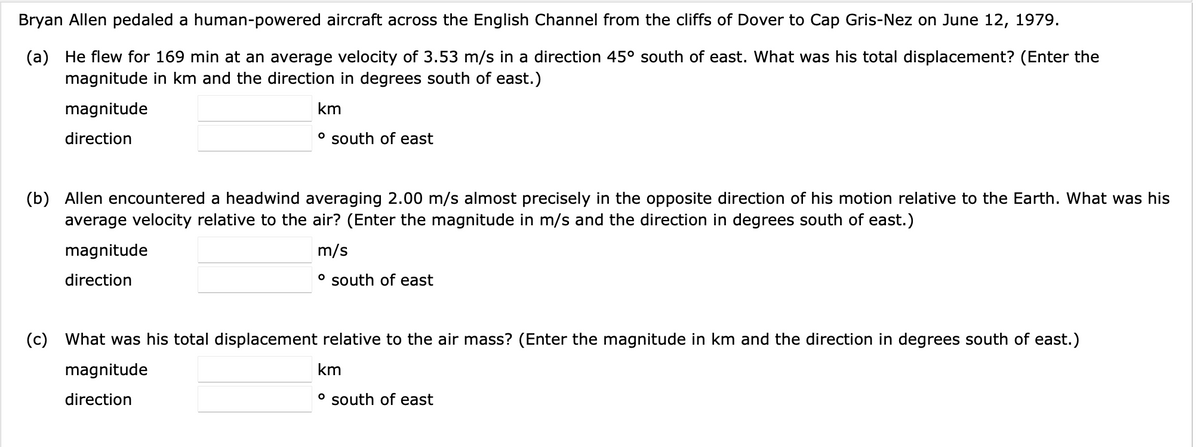 Bryan Allen pedaled a human-powered aircraft across the English Channel from the cliffs of Dover to Cap Gris-Nez on June 12, 1979.
(a) He flew for 169 min at an average velocity of 3.53 m/s in a direction 45° south of east. What was his total displacement? (Enter the
magnitude in km and the direction in degrees south of east.)
magnitude
direction
km
° south of east
(b) Allen encountered a headwind averaging 2.00 m/s almost precisely in the opposite direction of his motion relative to the Earth. What was his
average velocity relative to the air? (Enter the magnitude in m/s and the direction in degrees south of east.)
m/s
° south of east
magnitude
direction
(c) What was his total displacement relative to the air mass? (Enter the magnitude in km and the direction in degrees south of east.)
magnitude
direction
km
° south of east