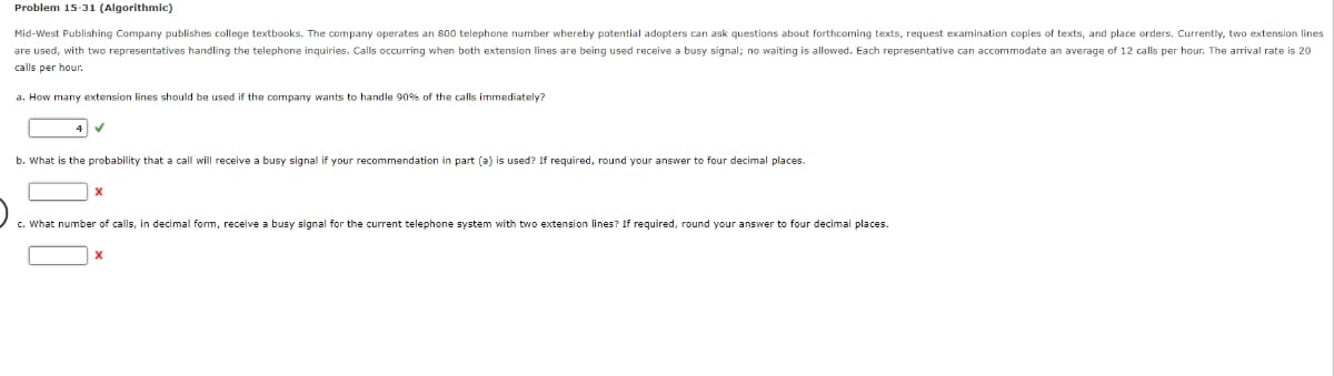 Problem 15-31 (Algorithmic)
Mid-West Publishing Company publishes college textbooks. The company operates an 800 telephone number whereby potential adopters can ask questions about forthcoming texts, request examination copies of texts, and place orders. Currently, two extension lines
are used, with two representatives handling the telephone inquiries. Calls occurring when both extension lines are being used receive a busy signal; no waiting is allowed. Each representative can accommodate an average of 12 calls per hour. The arrival rate is 20
calls per hour.
a. How many extension lines should be used if the company wants to handle 90% of the calls immediately?
b. What is the probability that a call will receive a busy signal if your recommendation in part (a) is used? If required, round your answer to four decimal places.
X
c. What number of calls, in decimal form, receive a busy signal for the current telephone system with two extension lines? If required, round your answer to four decimal places.