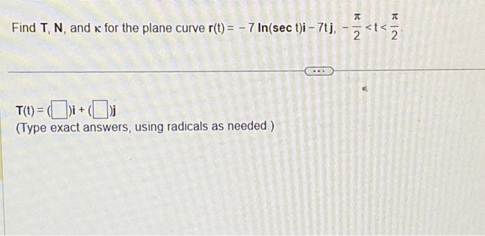 Find T, N, and K for the plane curve r(t) = -7 In(sec t)i - 7tj,
T(t)=()i + (i
(Type exact answers, using radicals as needed.)
1
K|N
2
^
V
K|2
2