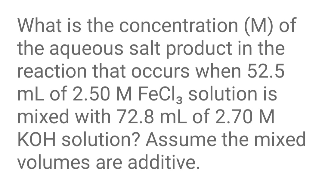 What is the concentration (M) of
the aqueous salt product in the
reaction that occurs when 52.5
mL of 2.50 M FeCl, solution is
mixed with 72.8 mL of 2.70 M
KOH solution? Assume the mixed
volumes are additive.
