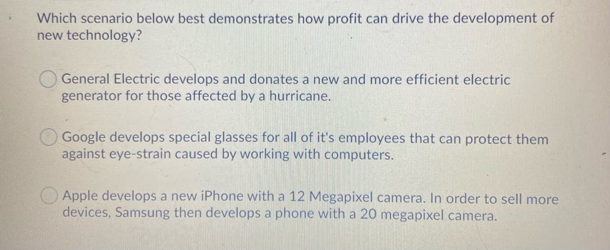 Which scenario below best demonstrates how profit can drive the development of
new technology?
General Electric develops and donates a new and more efficient electric
generator for those affected by a hurricane.
Google develops special glasses for all of it's employees that can protect them
against eye-strain caused by working with computers.
Apple develops a new iPhone with a 12 Megapixel camera. In order to sell more
devices, Samsung then develops a phone with a 20 megapixel camera.
