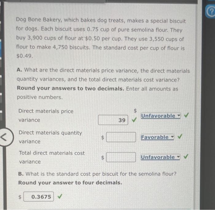 Dog Bone Bakery, which bakes dog treats, makes a special biscuit
for dogs. Each biscuit uses 0.75 cup of pure semolina flour. They
buy 3,900 cups of flour at $0.50 per cup. They use 3,550 cups of
flour to make 4,750 biscuits. The standard cost per cup of flour is
$0.49.
A. What are the direct materials price variance, the direct materials
quantity variances, and the total direct materials cost variance?
Round your answers to two decimals. Enter all amounts as
positive numbers.
Direct materials price
variance
Direct materials quantity
variance
Total direct materials cost
variance
$
LA
LA
0.3675 ✔
39
Unfavorable
B. What is the standard cost per biscuit for the semolina flour?
Round your answer to four decimals.
Favorable
Unfavorable ✓
?