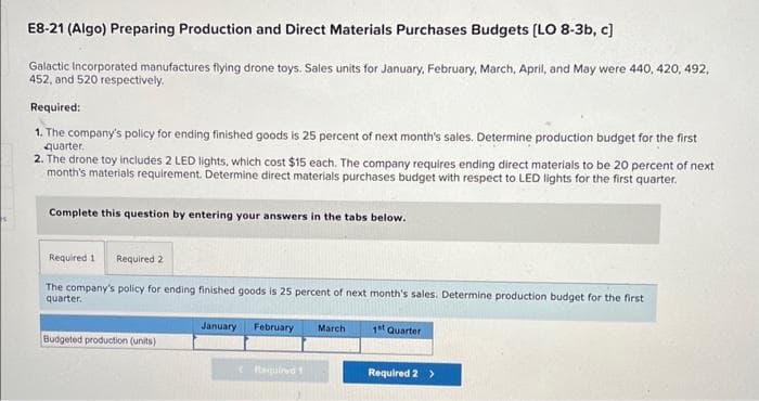 E8-21 (Algo) Preparing Production and Direct Materials Purchases Budgets [LO 8-3b, c]
Galactic Incorporated manufactures flying drone toys. Sales units for January, February, March, April, and May were 440, 420, 492,
452, and 520 respectively.
Required:
1. The company's policy for ending finished goods is 25 percent of next month's sales. Determine production budget for the first
quarter.
2. The drone toy includes 2 LED lights, which cost $15 each. The company requires ending direct materials to be 20 percent of next
month's materials requirement. Determine direct materials purchases budget with respect to LED lights for the first quarter.
Complete this question by entering your answers in the tabs below.
Required 1 Required 2
The company's policy for ending finished goods is 25 percent of next month's sales. Determine production budget for the first
quarter.
Budgeted production (units)
January February March
(Required 1
1st Quarter
Required 2 >