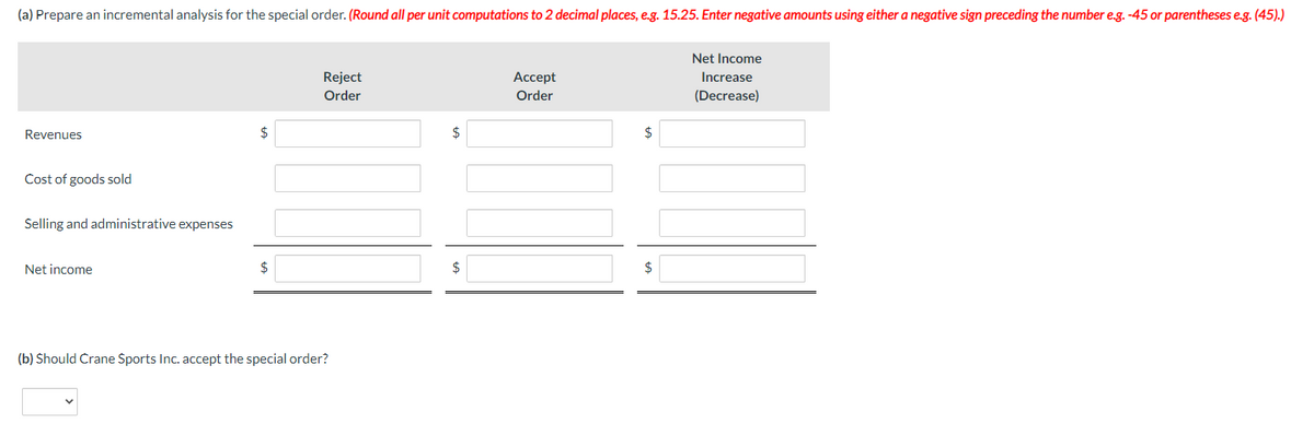 (a) Prepare an incremental analysis for the special order. (Round all per unit computations to 2 decimal places, e.g. 15.25. Enter negative amounts using either a negative sign preceding the number e.g. -45 or parentheses e.g. (45).)
Revenues
Cost of goods sold
Selling and administrative expenses
Net income
$
$
Reject
Order
(b) Should Crane Sports Inc. accept the special order?
$
Accept
Order
$
$
Net Income
Increase
(Decrease)