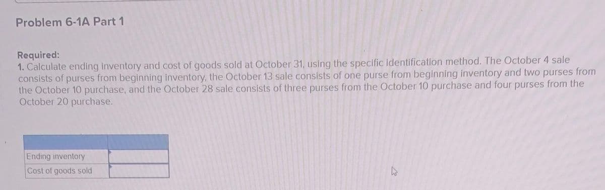 .
Problem 6-1A Part 1
Required:
1. Calculate ending inventory and cost of goods sold at October 31, using the specific identification method. The October 4 sale
consists of purses from beginning inventory, the October 13 sale consists of one purse from beginning inventory and two purses from
the October 10 purchase, and the October 28 sale consists of three purses from the October 10 purchase and four purses from the
October 20 purchase.
Ending inventory
Cost of goods sold