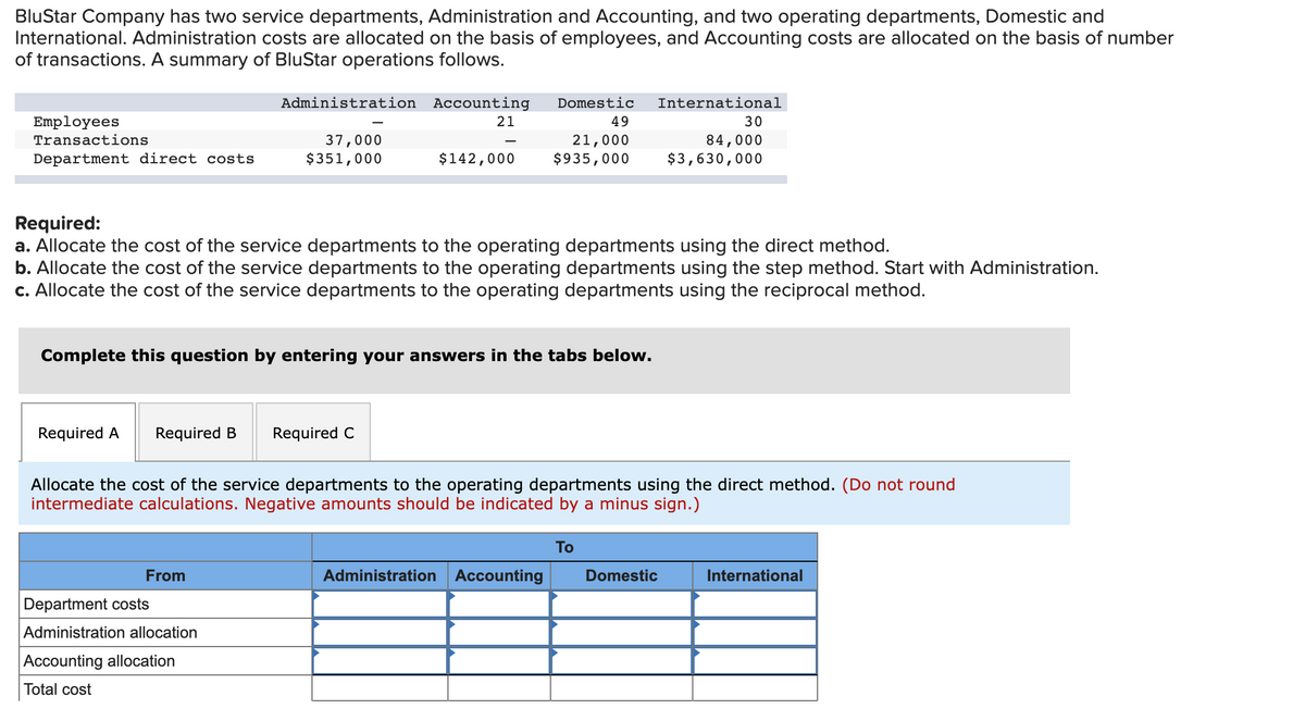 BluStar Company has two service departments, Administration and Accounting, and two operating departments, Domestic and
International. Administration costs are allocated on the basis of employees, and Accounting costs are allocated on the basis of number
of transactions. A summary of BluStar operations follows.
Employees
Transactions
Department direct costs
Administration
37,000
$351,000
Required A Required B Required C
Accounting Domestic International
21
49
21,000
$142,000 $935,000
Required:
a. Allocate the cost of the service departments to the operating departments using the direct method.
b. Allocate the cost of the service departments to the operating departments using the step method. Start with Administration.
c. Allocate the cost of the service departments to the operating departments using the reciprocal method.
Complete this question by entering your answers in the tabs below.
From
-
Department costs
Administration allocation
Accounting allocation
Total cost
Allocate the cost of the service departments to the operating departments using the direct method. (Do not round
intermediate calculations. Negative amounts should be indicated by a minus sign.)
Administration Accounting
30
84,000
$3,630,000
To
Domestic
International