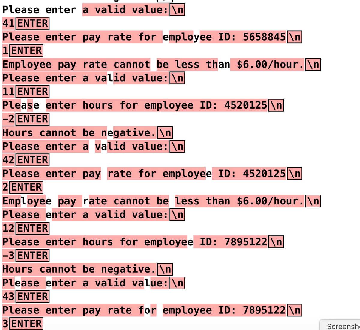 Please enter a valid value: \n
41 ENTER
Please enter pay rate for employee ID: 5658845 \n
1 ENTER
Employee pay rate cannot be less than $6.00/hour. \n
Please enter a valid value: \n
11 ENTER
Please enter hours for employee ID: 4520125 \n
-2 ENTER
Hours cannot be negative.\n
Please enter a valid value: \n
42 ENTER
Please enter pay rate for employee ID: 4520125 \n
2 ENTER
Employee pay rate cannot be less than $6.00/hour. \n
Please enter a valid value: \n
12 ENTER
Please enter hours for employee ID: 7895122 \n
-3 ENTER
Hours cannot be negative.\n
Please enter a valid value: \n
43 ENTER
Please enter pay rate for employee ID: 7895122\n
3 ENTER
Screensh