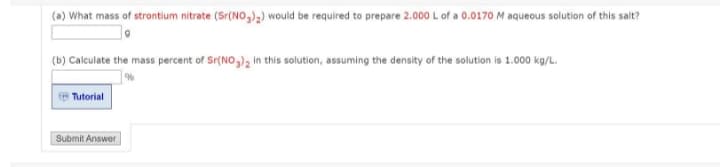 (a) What mass of strontium nitrate (Sr(NO,),) would be required to prepare 2.000 L of a 0.0170 M aqueous solution of this salt?
(b) Calculate the mass percent of Sr(NO,), in this solution, assuming the density of the solution is 1.000 kg/L.
Tutorial
Submit Answer
