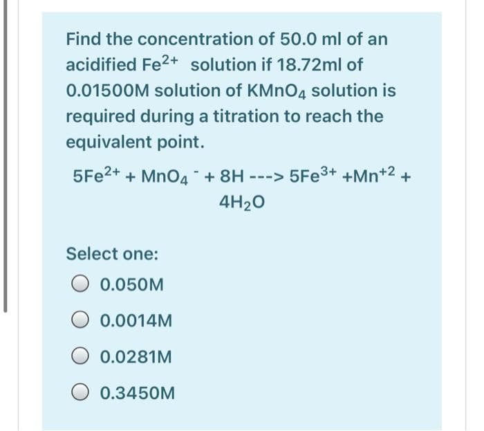 Find the concentration of 50.0 ml of an
acidified Fe2+ solution if 18.72ml of
0.01500M solution of KMN04 solution is
required during a titration to reach the
equivalent point.
5FE2+ + MnO4 + 8H ---> 5FE3+ +Mn+2 +
4H20
Select one:
O 0.050M
0.0014M
0.0281M
O 0.3450M
