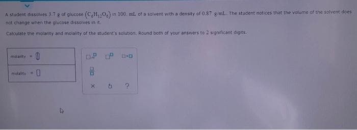 A student dissolves 3.7 g of glucose (C,H,0) in 100. mL of a solvent with a density of 0.87 giml. The student notices that the volume of the solvent does
not change when the glucose dissolves in it.
Calculate the molanty and molality of the student's solution. Round both of your answers to 2 significant digits.
molarity
molality
