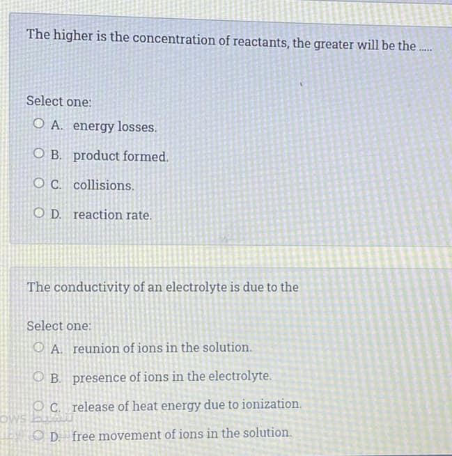 The higher is the concentration of reactants, the greater will be the..
.....
Select one:
O A. energy losses.
O B. product formed.
O C. collisions.
O D. reaction rate.
The conductivity of an electrolyte is due to the
Select one:
O A. reunion of ions in the solution.
O B. presence of ions in the electrolyte.
O C. release of heat energy due to ionization.
OWs bu
O D. free movement of ions in the solution.
