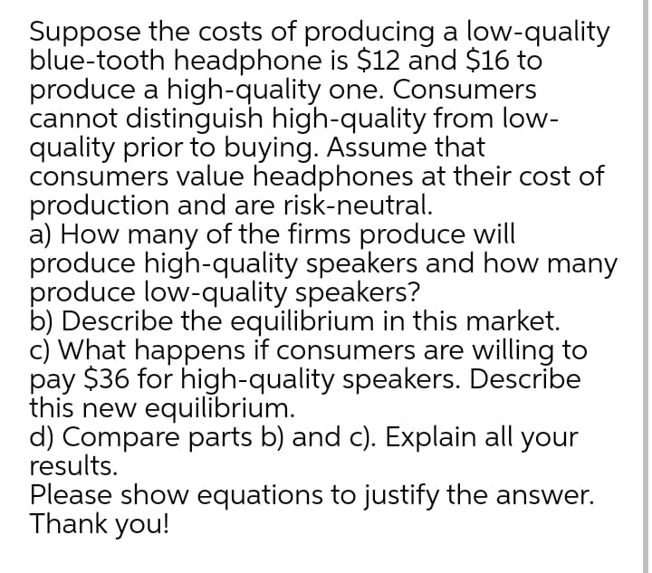 Suppose the costs of producing a low-quality
blue-tooth headphone is $12 and $16 to
produce a high-quality one. Consumers
cannot distinguish high-quality from low-
quality prior to buying. Assume that
consumers value headphones at their cost of
production and are risk-neutral.
a) How many of the firms produce will
produce high-quality speakers and how many
produce low-quality speakers?
b) Describe the equilibrium in this market.
c) What happens if consumers are willing to
pay $36 for high-quality speakers. Describe
this new equilibrium.
d) Compare parts b) and c). Explain all your
results.
Please show equations to justify the answer.
Thank you!
