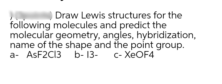 Draw Lewis structures for the
following molecules and predict the
molecular geometry, angles, hybridization,
name of the shape and the point group.
а- ASF2CI3 b-13-
с- ХеOF4
