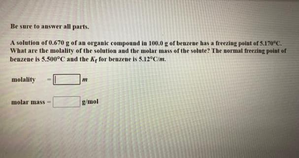 Be sure to answer all parts.
A solution of 0.670 g of an organic compound in 100.0 g of benzene has a freezing point of 5.170°C.
What are the molality of the solution and the molar mass of the solute? The normal freezing point of
benzene is 5.500°C and the Ky for benzene is 5.12°C/m.
molality
molar masS-
g/mol
