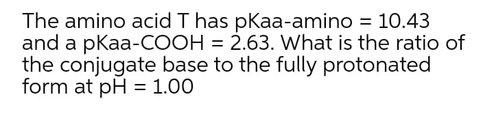 The amino acid T has pKaa-amino = 10.43
and a pKaa-COOH = 2.63. What is the ratio of
the conjugate base to the fully protonated
form at pH = 1.00
