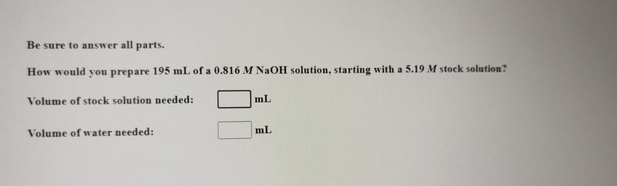 Be sure to answer all parts.
How would you prepare 195 mL of a 0.816 M NAOH solution, starting with a 5.19 M stock solution?
Volume of stock solution needed:
mL
Volume of water needed:
mL
