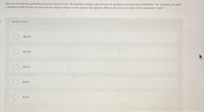 0
You are considering purchasing stock in Canyon Echo. You feel the company will increase its dividend at 4,5 percent indefinitely. The company just paid
a dividend of $3.32 and you feel that the required return on the stock is 10.7 percent. What is the price per share of the company's stock?
Multiple Choice
$50.36
$55.96
$53.55
$53.16
$3103