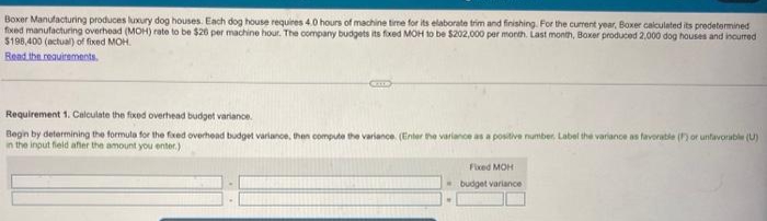 Boxer Manufacturing produces luxury dog houses. Each dog house requires 4.0 hours of machine time for its elaborate trim and finishing. For the current year, Boxer calculated its predetermined
fixed manufacturing overhead (MOH) rate to be $20 per machine hour. The company budgets its fixed MOH to be $202,000 per month. Last month, Boxer produced 2,000 dog houses and incurred
$196,400 (actual) of fixed MOH.
Read the requirements.
Requirement 1. Calculate the fixed overhead budget variance
Begin by determining the formula for the fixed overhead budget variance, then compute the variance. (Enter the variance as a positive number. Label the variance as favorable (F) or unfavorable (U)
in the input field after the amount you enter.)
Fixed MOH
budget variance