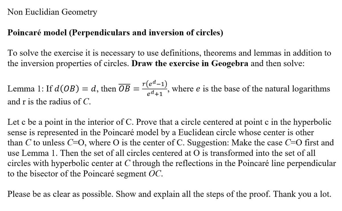 Non Euclidian Geometry
Poincaré model (Perpendiculars and inversion of circles)
To solve the exercise it is necessary to use definitions, theorems and lemmas in addition to
the inversion properties of circles. Draw the exercise in Geogebra and then solve:
Lemma 1: If d(OB) = d, then OB
and r is the radius of C.
=
r(ed-1)
ed +1
2
where e is the base of the natural logarithms
Let c be a point in the interior of C. Prove that a circle centered at point c in the hyperbolic
sense is represented in the Poincaré model by a Euclidean circle whose center is other
than C to unless C=O, where O is the center of C. Suggestion: Make the case C=O first and
use Lemma 1. Then the set of all circles centered at O is transformed into the set of all
circles with hyperbolic center at C through the reflections in the Poincaré line perpendicular
to the bisector of the Poincaré segment OC.
Please be as clear as possible. Show and explain all the steps of the proof. Thank you a lot.