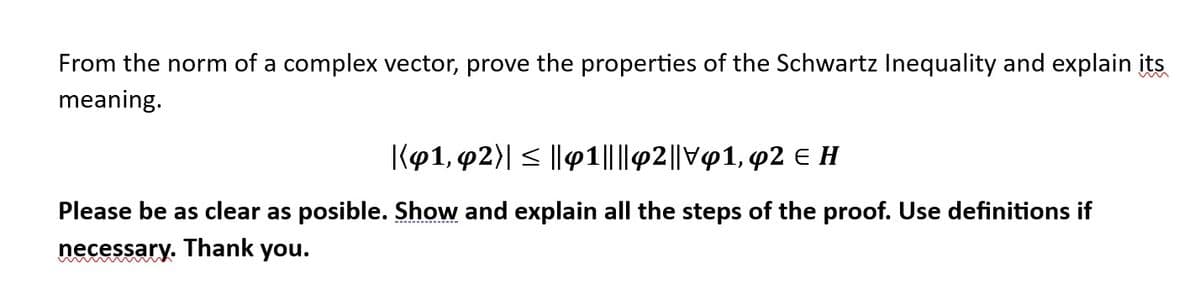 From the norm of a complex vector, prove the properties of the Schwartz Inequality and explain its
meaning.
|(41, 42)| ≤ ||41||||42||V91, 92 € H
Please be as clear as posible. Show and explain all the steps of the proof. Use definitions if
necessary. Thank you.