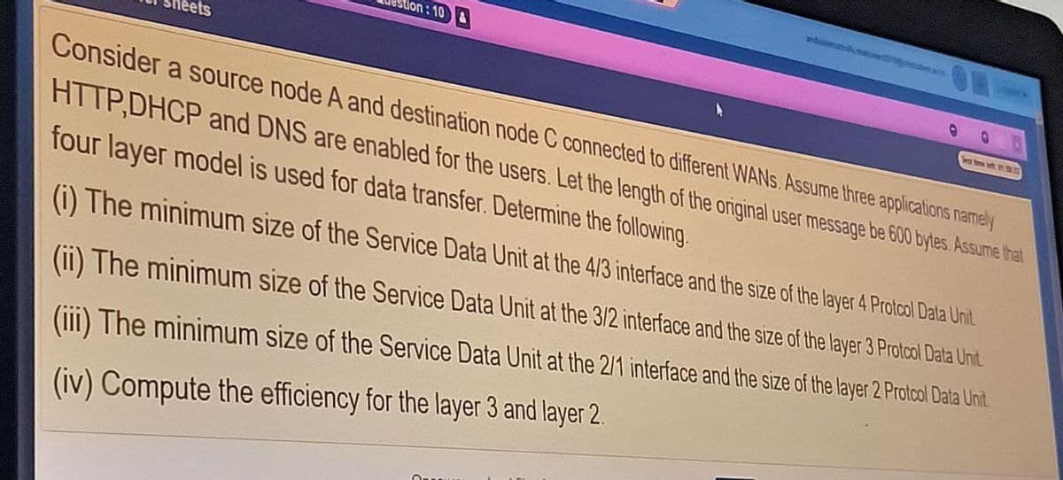 dumn
ion : 10
eets
Team
Consider a source node A and destination node C connected to different WANS. Assume three applications namely
HTTP,DHCP and DNS are enabled for the users. Let the length of the original user message be 600 bytes. Assume that
four layer model is used for data transfer. Determine the following.
(i) The minimum size of the Service Data Unit at the 4/3 interface and the size of the layer 4 Protcol Data Unit
(ii) The minimum size of the Service Data Unit at the 3/2 interface and the size of the layer 3 Protcol Dala Unit
(iii) The minimum size of the Service Data Unit at the 2/1 interface and the size of the layer 2 Protcol Dala Unit
(iv) Compute the efficiency for the layer 3 and layer 2.
