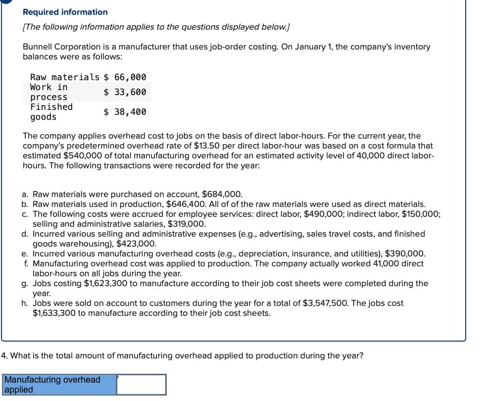 Required information
[The following information applies to the questions displayed below.]
Bunnell Corporation is a manufacturer that uses job-order costing. On January 1, the company's inventory
balances were as follows:
Raw materials $ 66,000
Work in
$ 33,600
$ 38,400
process
Finished
goods
The company applies overhead cost to jobs on the basis of direct labor-hours. For the current year, the
company's predetermined overhead rate of $13.50 per direct labor-hour was based on a cost formula that
estimated $540,000 of total manufacturing overhead for an estimated activity level of 40,000 direct labor-
hours. The following transactions were recorded for the year:
a. Raw materials were purchased on account, $684,000.
b. Raw materials used in production, $646,400. All of of the raw materials were used as direct materials.
c. The following costs were accrued for employee services: direct labor, $490,000; indirect labor, $150,000;
selling and administrative salaries, $319,000.
d. Incurred various selling and administrative expenses (e.g., advertising, sales travel costs, and finished
goods warehousing), $423,000.
e. Incurred various manufacturing overhead costs (e.g., depreciation, insurance, and utilities), $390,000.
f. Manufacturing overhead cost was applied to production. The company actually worked 41,000 direct
labor-hours on all jobs during the year.
g. Jobs costing $1,623,300 to manufacture according to their job cost sheets were completed during the
year.
h. Jobs were sold on account to customers during the year for a total of $3,547,500. The jobs cost
$1,633,300 to manufacture according to their job cost sheets.
4. What is the total amount of manufacturing overhead applied to production during the year?
Manufacturing overhead
applied