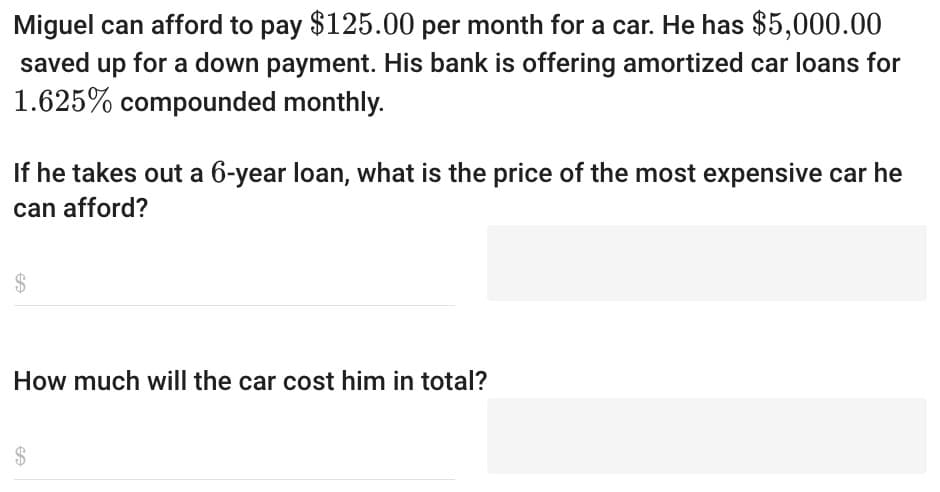 Miguel can afford to pay $125.00 per month for a car. He has $5,000.00
saved up for a down payment. His bank is offering amortized car loans for
1.625% compounded monthly.
If he takes out a 6-year loan, what is the price of the most expensive car he
can afford?
$
How much will the car cost him in total?
$