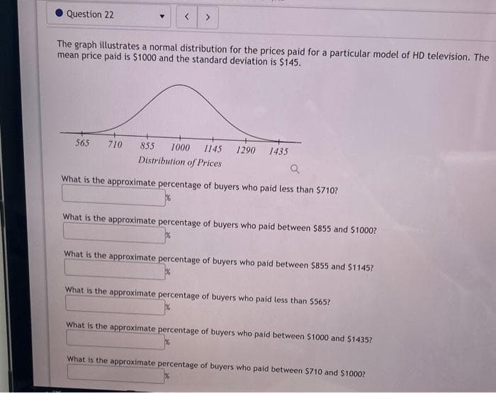 Question 22
▼ <
The graph illustrates a normal distribution for the prices paid for a particular model of HD television. The
mean price paid is $1000 and the standard deviation is $145.
565 710
855 1000 1145 1290 1435
Distribution of Prices
Q
What is the approximate percentage of buyers who paid less than $710?
What is the approximate percentage of buyers who paid between $855 and $1000?
What is the approximate percentage of buyers who paid between $855 and $1145?
What is the approximate percentage of buyers who paid less than $565?
What is the approximate percentage of buyers who paid between $1000 and $1435?
What is the approximate percentage of buyers who paid between $710 and $1000?