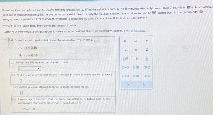 Based on their records, a hospital claims that the proportion, p, of full-term babies born in the community that weigh more than 7 pounds is 48%. A pediatrician
who works with several hospitals in the community would like to verify the hospital's claim. In a random sample of 205 babies born in the community, 96
weighed over 7 pounds. Is there enough evidence to reject the hospital's claim at the 0.05 level of significance?
Perform a two-tailed test. Then complete the parts below.
Carry your intermediate computations to three or more decimal places. (If necessary, consult a list of formulas)
(a) State the null hypothesis Ho and the alternative hypothesis H
Ho p=0.48
H₁ p0.48
(b) Determine the type of test statistic to use
(c) Find the value of the test statistic. (Round to three or more decimal places.)
0
(d) find the p-value. (Round to three or more decimal places)
.0
(e) Can we reject the claim that the proportion of full-term babies born in the
community that weigh more than 7 pounds is 48%
Yes No
LL
[x
X
5
a
S
D
P
CQ
8
3-D CO
DPD CKD D>D
S
DAD