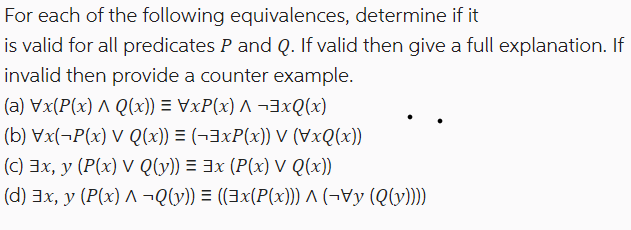 For each of the following equivalences, determine if it
is valid for all predicates P and Q. If valid then give a full explanation. If
invalid then provide a counter example.
(a) Vx(P(x) A Q(x)) = VxP(x) \¬xQ(x)
(b) Vx(¬P(x) V Q(x)) = (¬³xP(x)) V (VxQ(x))
(c) 3x, y (P(x) V Q(y)) = 3x (P(x) V Q(x))
(d) 3x, y (P(x) ^ ¬Q(y)) = ((3x(P(x))) ^ (¬\y (Q(y))))