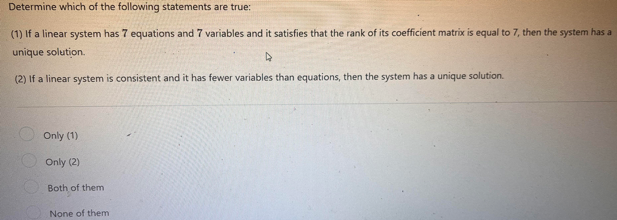 Determine which of the following statements are true:
(1) If a linear system has 7 equations and 7 variables and it satisfies that the rank of its coefficient matrix is equal to 7, then the system has a
unique solution.
(2) If a linear system is consistent and it has fewer variables than equations, then the system has a unique solution.
Only (1)
Only (2)
Both of them
None of them