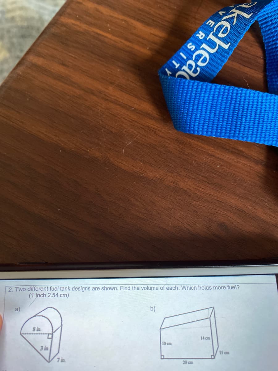 2. Two different fuel tank designs are shown. Find the volume of each. Which holds more fuel?
(1 inch 2.54 cm)
a)
b)
Sin.
14 om
10 cm
3 in
15 cm
7 s.
20 cm
kehea
ERSITY
