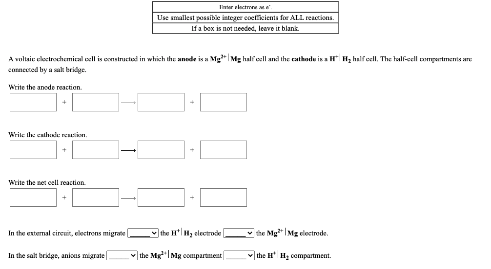 Enter electrons as e".
Use smallest possible integer coefficients for ALL reactions.
If a box is not needed, leave it blank.
A voltaic electrochemical cell is constructed in which the anode is a Mg?+|Mg half cell and the cathode is a H*|H, half cell. The half-cell compartments are
connected by a salt bridge.
Write the anode reaction.
Write the cathode reaction.
+
+
Write the net cell reaction.
In the external circuit, electrons migrate |
v the H*|H, electrode
v the Mg+|Mg electrode.
In the salt bridge, anions migrate
v the Mg+|Mg compartment |
v the H*|H2 compartment.
