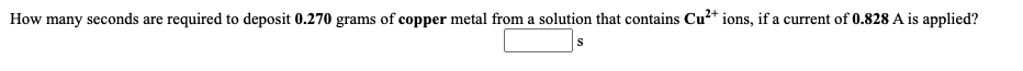 How many seconds are required to deposit 0.270 grams of copper metal from a solution that contains Cu?+ ions, if a current of 0.828 A is applied?
S
