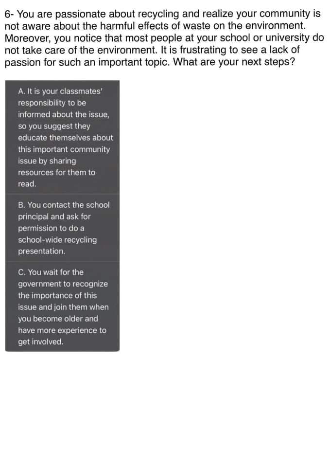 6- You are passionate about recycling and realize your community is
not aware about the harmful effects of waste on the environment.
Moreover, you notice that most people at your school or university do
not take care of the environment. It is frustrating to see a lack of
passion for such an important topic. What are your next steps?
A. It is your classmates'
responsibility to be
informed about the issue,
so you suggest they
educate themselves about
this important community
issue by sharing
resources for them to
read.
B. You contact the school
principal and ask for
permission to do a
school-wide recycling
presentation.
C. You wait for the
government to recognize
the importance of this
issue and join them when
you become older and
have more experience to
get involved.
