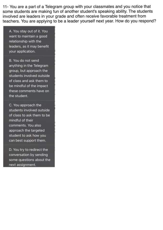 11- You are a part of a Telegram group with your classmates and you notice that
some students are making fun of another student's speaking ability. The students
involved are leaders in your grade and often receive favorable treatment from
teachers. You are applying to be a leader yourself next year. How do you respond?
A. You stay out of it. You
want to maintain a good
relationship with the
leaders, as it may benefit
your application.
B. You do not send
anything in the Telegram
group, but approach the
students involved outside
of class and ask them to
be mindful of the impact
these comments have on
the student.
C. You approach the
students involved outside
of class to ask them to be
mindful of their
comments. You also
approach the targeted
student to ask how you
can best support them.
D. You try to redirect the
conversation by sending
some questions about the
next assignment.
