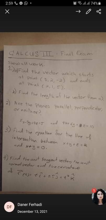 all all 74%t
2:59
CALCUSTII- Final Excm
Showall work.
1)a)Find the vector which s tarts
at point (3,2. -a) and ends
at point (2, ,5).
5) Find the lenathof the vedor from a),
2) Are the Planes parallel, perpendicular,
or neither?
3) Find the epua tlon dor the llne of
intorsachion between
and x+y = O.
4) Find the unt tongent ector, te unit
rormal vector a nod trecuruahure
Daner Ferhadi
DF
December 13, 2021
